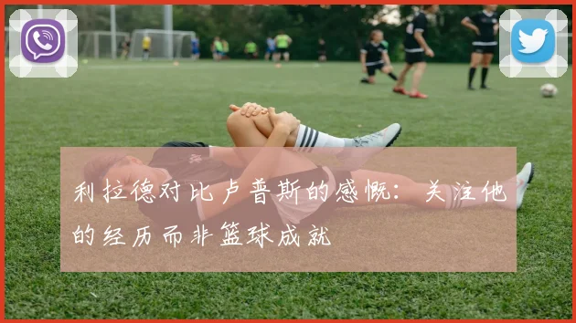 利拉德对比卢普斯的感慨：关注他的经历而非篮球成就