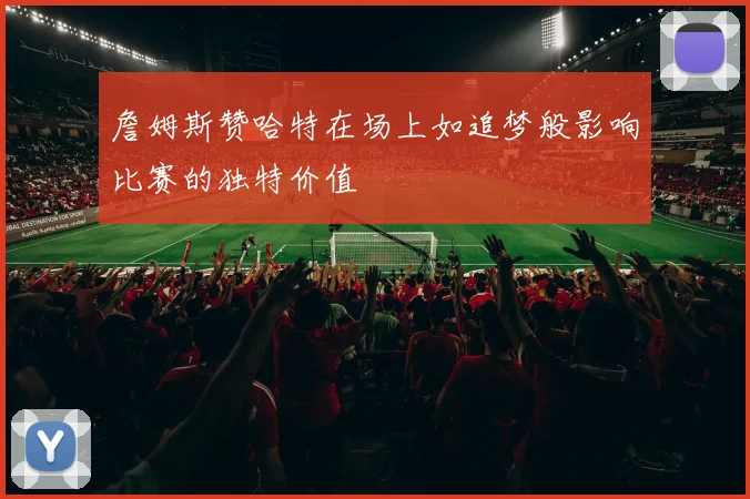 詹姆斯赞哈特在场上如追梦般影响比赛的独特价值