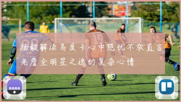 杨毅解读乌度卡心中隐忧不敢直言老詹全明星之选的复杂心情