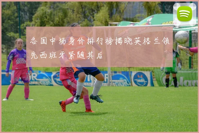 各国中场身价排行榜揭晓英格兰领先西班牙紧随其后
