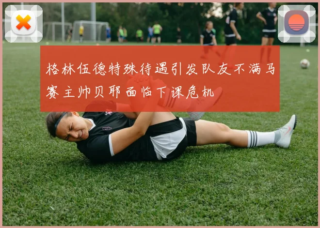 格林伍德特殊待遇引发队友不满马赛主帅贝耶面临下课危机