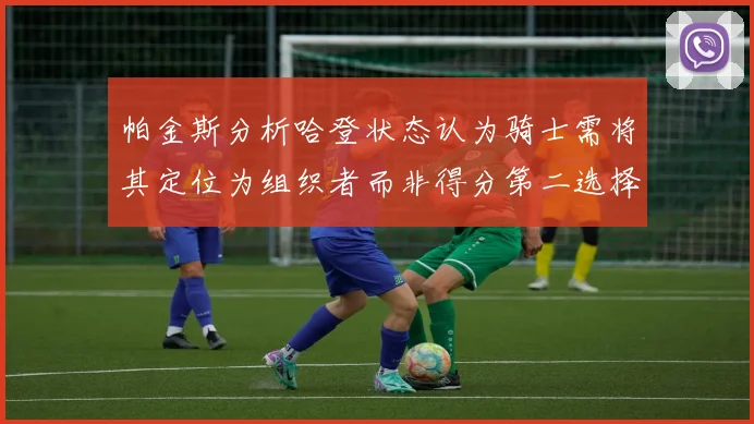 帕金斯分析哈登状态认为骑士需将其定位为组织者而非得分第二选择