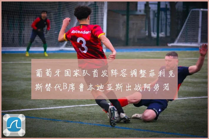 葡萄牙国家队首发阵容调整菲利克斯替代B席鲁本迪亚斯出战阿劳若