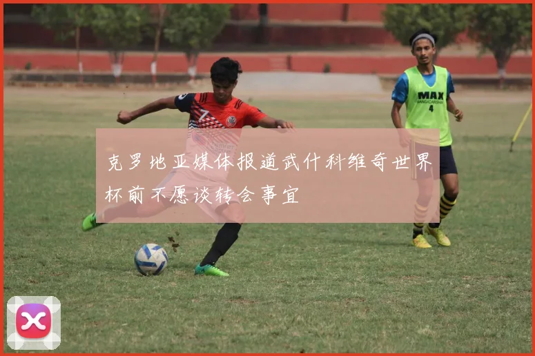 克罗地亚媒体报道武什科维奇世界杯前不愿谈转会事宜