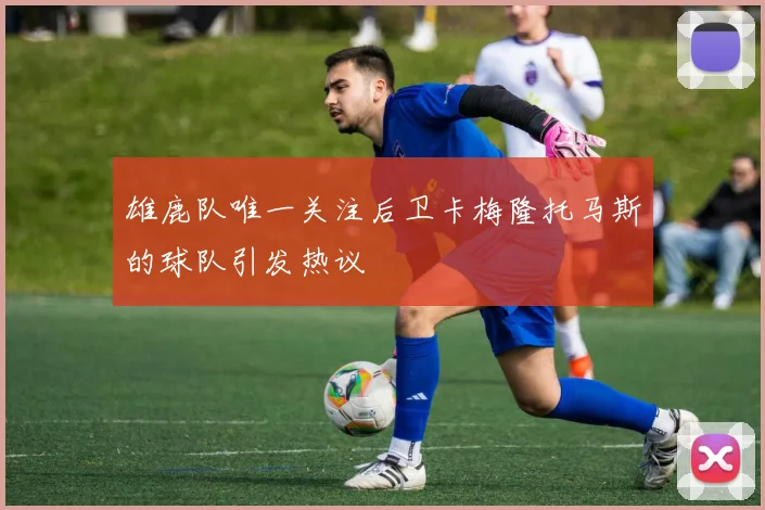 雄鹿队唯一关注后卫卡梅隆托马斯的球队引发热议
