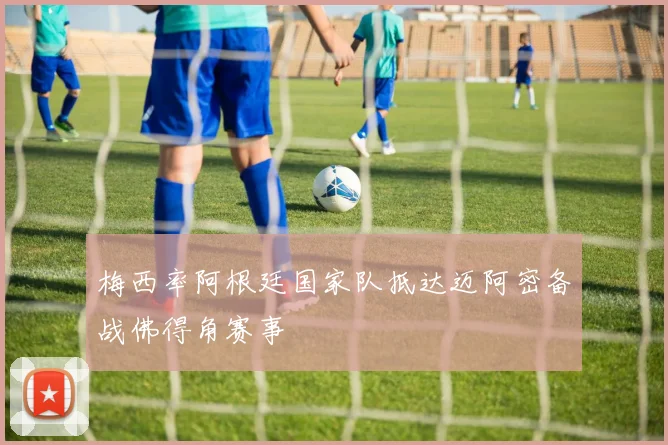 梅西率阿根廷国家队抵达迈阿密备战佛得角赛事