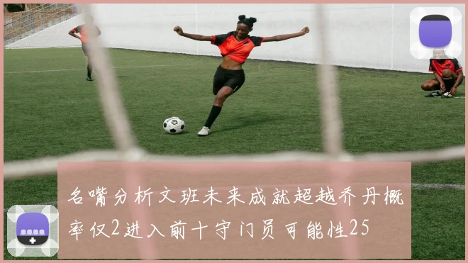 名嘴分析文班未来成就超越乔丹概率仅2进入前十守门员可能性25