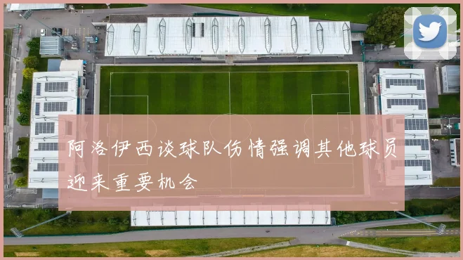 阿洛伊西谈球队伤情强调其他球员迎来重要机会