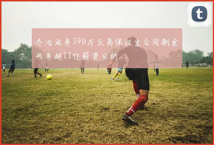乔治放弃390万交易保证金合同剩余两年超11亿薪资分析