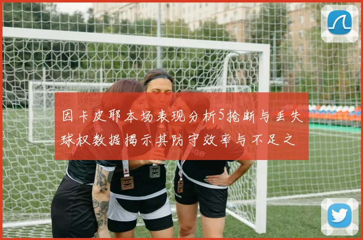 因卡皮耶本场表现分析5抢断与丢失球权数据揭示其防守效率与不足之处