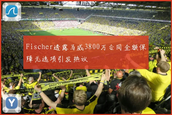 Fischer透露马威3800万合同全额保障无选项引发热议