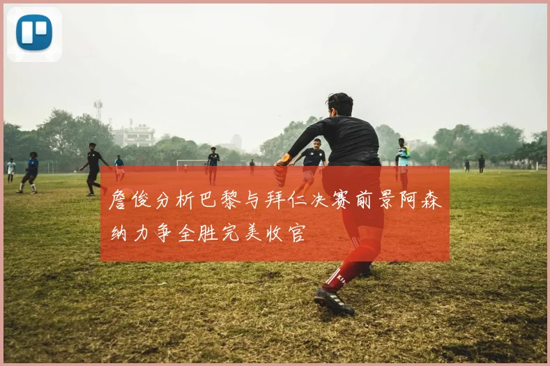 詹俊分析巴黎与拜仁决赛前景阿森纳力争全胜完美收官