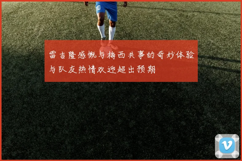 雷吉隆感慨与梅西共事的奇妙体验与队友热情欢迎超出预期