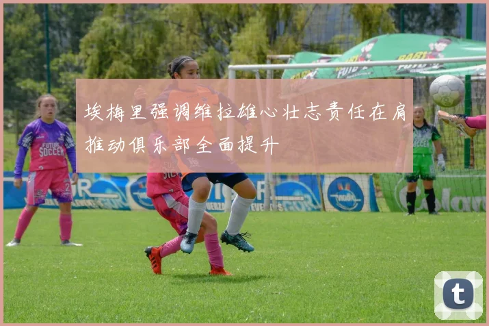 埃梅里强调维拉雄心壮志责任在肩推动俱乐部全面提升