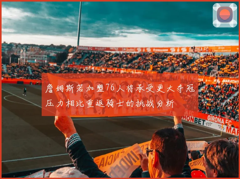 詹姆斯若加盟76人将承受更大夺冠压力相比重返骑士的挑战分析