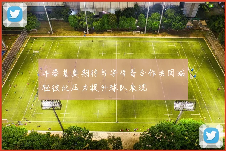 丰泰基奥期待与字母哥合作共同减轻彼此压力提升球队表现