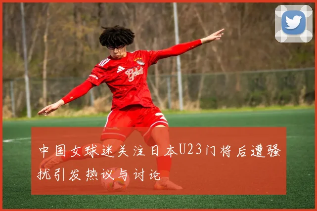 中国女球迷关注日本U23门将后遭骚扰引发热议与讨论