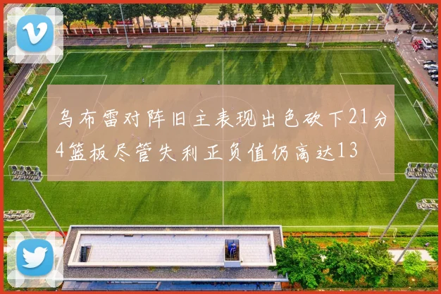乌布雷对阵旧主表现出色砍下21分4篮板尽管失利正负值仍高达13
