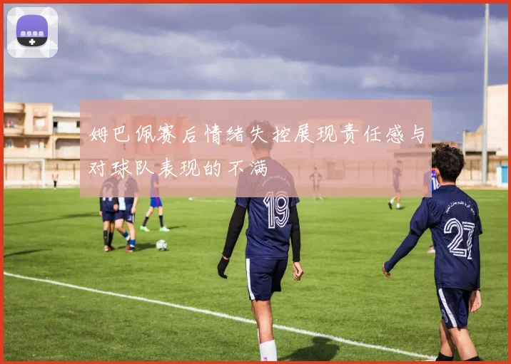 姆巴佩赛后情绪失控展现责任感与对球队表现的不满