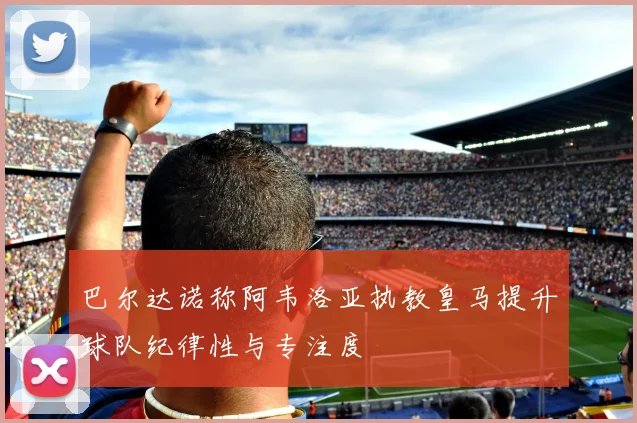 巴尔达诺称阿韦洛亚执教皇马提升球队纪律性与专注度