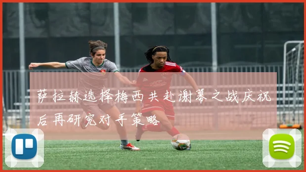 萨拉赫选择梅西共赴谢幕之战庆祝后再研究对手策略