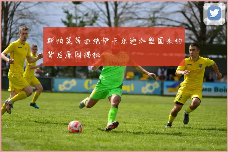 斯帕莱蒂拒绝伊卡尔迪加盟国米的背后原因揭秘
