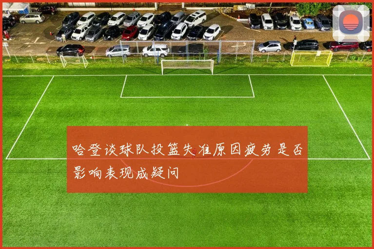 哈登谈球队投篮失准原因疲劳是否影响表现成疑问