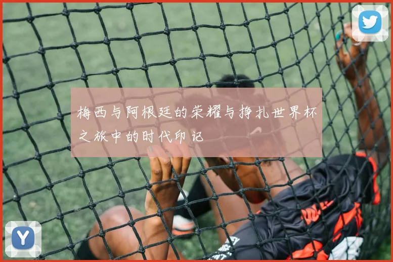 梅西与阿根廷的荣耀与挣扎世界杯之旅中的时代印记