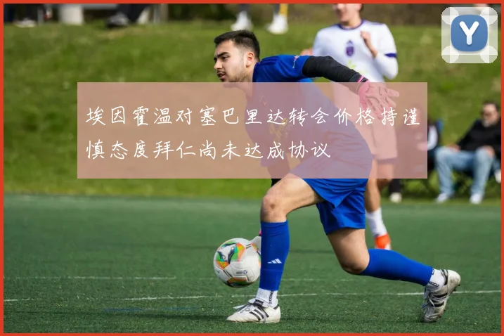 埃因霍温对塞巴里达转会价格持谨慎态度拜仁尚未达成协议