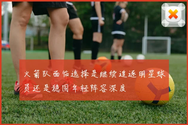 火箭队面临选择是继续追逐明星球员还是稳固年轻阵容深度