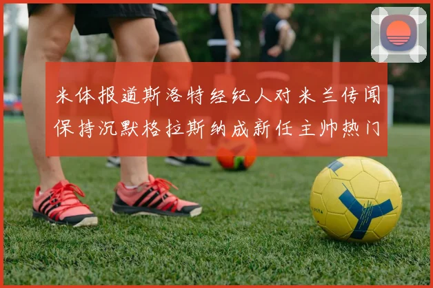 米体报道斯洛特经纪人对米兰传闻保持沉默格拉斯纳成新任主帅热门人选