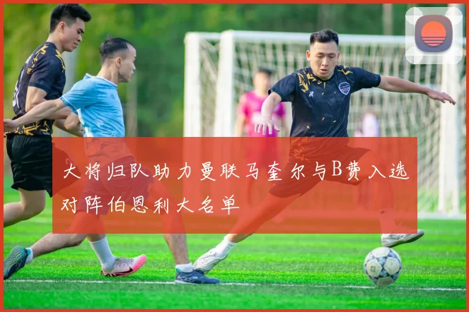 大将归队助力曼联马奎尔与B费入选对阵伯恩利大名单