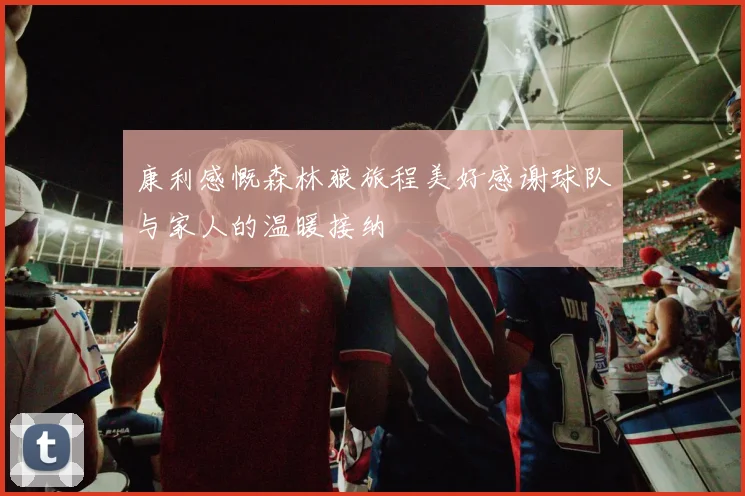 康利感慨森林狼旅程美好感谢球队与家人的温暖接纳